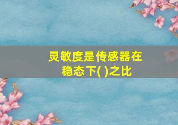 灵敏度是传感器在稳态下( )之比